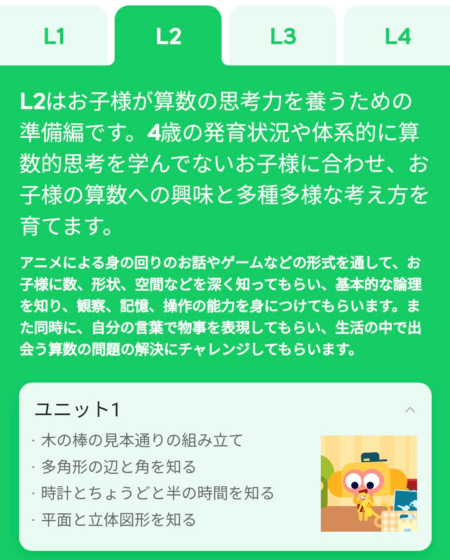 L2はお子様が算数の思考力を養うための準備編です。4歳の発育状況や体系的に算数的思考を学んでないお子様に合わせ、お子様の算数への興味と多種多様な考え方を育てます。 アニメによる身の回りのお話やゲームなどの形式を通して、お子様に数、形状、空間などを深く知ってもらい、基本的な論理を知り、観察、記憶、操作の能力を身につけてもらいます。また同時に、自分の言葉で物事を表現してもらい、生活の中で出会う算数の問題の解決にチャレンジしてもらいます。