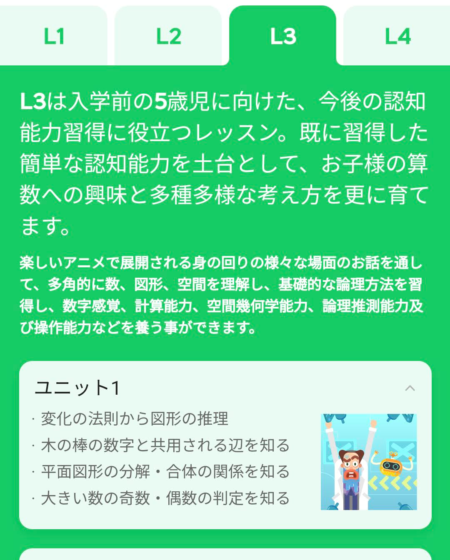 L3は入学前の5歳児に向けた、今後の認知能力習得に役立つレッスン。既に習得した簡単な認知能力を土台として、お子様の算数への興味と多種多様な考え方を更に育てます。 楽しいアニメで展開される身の回りの様々な場面のお話を通して、多角的に数、図形、空間を理解し、基礎的な論理方法を習得し、数字感覚、計算能力、空間幾何学能力、論理推測能力及び操作能力などを養う事ができます。