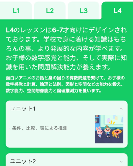 L4のレッスンは6−7才向けにデザインされております。学校で身に着ける知識はもちろんの事、より発展的な内容が学べます。お子様の数字感覚と能力、そして実際に知識を用いた問題解決能力が養えます。 面白いアニメのお話と身の回りの算数問題を繋げて、お子様の数字感覚と計算、論理と法則、図形と空間などの能力を鍛え、数字能力、空間想像能力と論理推測力を養います。
